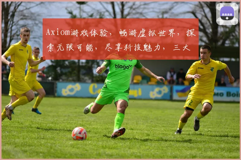 Axiom游戏体验，畅游虚拟世界，探索无限可能，尽享科技魅力，三大亮点引关注