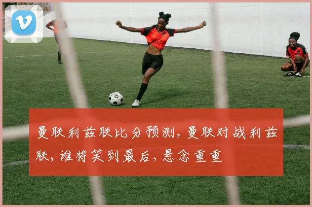 曼联利兹联比分预测,曼联对战利兹联,谁将笑到最后,悬念重重