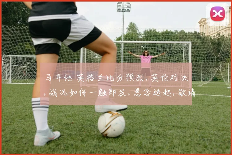 马耳他 英格兰比分预测,英伦对决,战况如何一触即发,悬念迭起,敬请期待