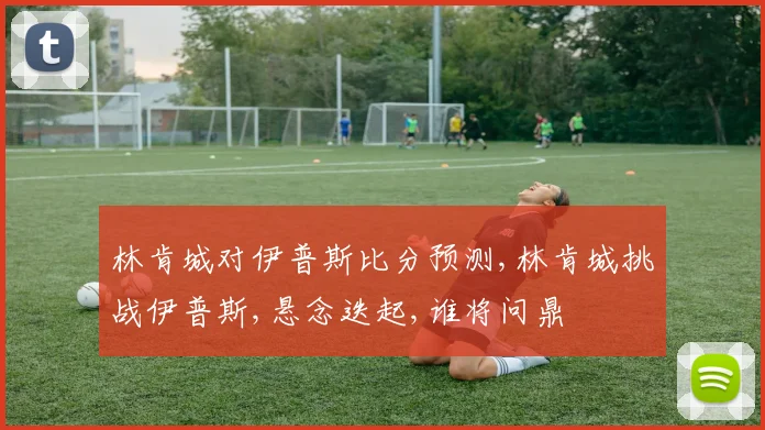 林肯城对伊普斯比分预测,林肯城挑战伊普斯,悬念迭起,谁将问鼎